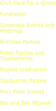 Click Here for a Quote  Fundraiser  Corporate Events and Meetings  Birthday Parties  Poker Parties and  Tournaments  Project Graduation  Graduation Parties  Post Prom Events  Bar and Bat Mitzvah